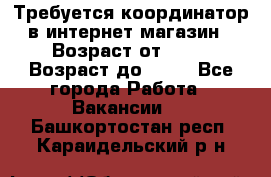 Требуется координатор в интернет-магазин › Возраст от ­ 20 › Возраст до ­ 40 - Все города Работа » Вакансии   . Башкортостан респ.,Караидельский р-н